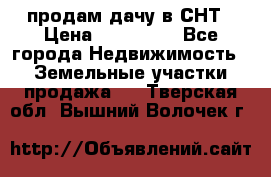 продам дачу в СНТ › Цена ­ 500 000 - Все города Недвижимость » Земельные участки продажа   . Тверская обл.,Вышний Волочек г.